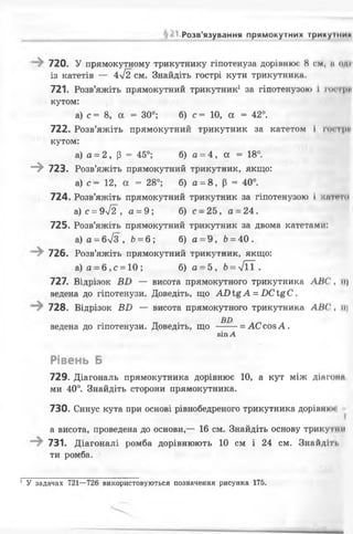 ; Розв’язування прямокутних трикушик
720. У прямокутному трикутнику гіпотенуза дорівнює 8 см, її од»!
із катетів — 472 см. Знайдіть гострі кути трикутника.
721. Розв’яжіть прямокутний трикутник1 за гіпотенузою і ГОГфИ
кутом:
а) с = 8, а = 30°; б) с = 10, а = 42°.
722. Розв’яжіть прямокутний трикутник за катетом і гострії
кутом:
а) а = 2, р - 45°; б) а = 4, а = 18°.
- » 723. Розв’яжіть прямокутний трикутник, якщо:
а) с — 12, а = 28°; б) а = 8, р = 40°.
724. Розв’яжіть прямокутний трикутник за гіпотенузою І ІСИГГПІ
а)с = 9л/2, а = 9; б) с- 25, а = 24.
725. Розв’яжіть прямокутний трикутник за двома катетами:
а) а = 6л/з , Ь= б ; б) а = 9, 6= 40.
726. Розв’яжіть прямокутний трикутник, якщо:
а) а = 6, с = 10 ; б) а = 5 , Ь= у/її .
727. Відрізок — висота прямокутного трикутника АН( її)
ведена до гіпотенузи. Доведіть, що А О і£ А = ОСІ&С.
728. Відрізок ВИ — висота прямокутного трикутника АВ(', іі|
ВІ)
ведена до гіпотенузи. Доведіть, що --- = АС соз А .
8ІПА
Рівень Б
729. Діагональ прямокутника дорівнює 10, а кут між діагон»
ми 40°. Знайдіть сторони прямокутника.
730. Синус кута при основі рівнобедреного трикутника дорівнкм
а висота, проведена до основи,— 16 см. Знайдіть основу трикутнії
731. Діагоналі ромба дорівнюють 10 см і 24 см. Знайдім,
ти ромба.
1 У задачах 721—726 використовуються позначення рисунка 175.
 