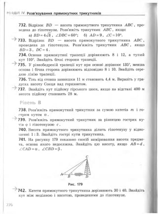 732. Відрізок Б2) — висота прямокутного трикутника АВС, про­
ведена до гіпотенузи. Розв’яжіть трикутник АВС, якщо:
а) Ш) = 4л/3 , АБВС = 60°; б) АО = 9, ^С = 10°.
733. Відрізок Б£> — висота прямокутного трикутника А В С ,
проведена до гіпотенузи. Розв’яжіть трикутник АВС, якщо
ВИ = З, £>С = 4.
734. Основи прямокутної трапеції дорівнюють 8 і 12, а тупий
кут 110°. Знайдіть бічні сторони трапеції.
735. У рівнобедреній трапеції кут при основі дорівнює 135°, менша
основа і бічна сторона дорівнюють відповідно 8 і 10. Знайдіть сере­
дню лінію трапеції.
736. Тінь від стовпа заввишки 11 м становить 4,4 м. Виразіть у гра­
дусах висоту Сонця над горизонтом.
737. Знайдіть кут підйому гірського шосе, якщо на відстані 400 м
висота підйому становить 28 м.
Рівень В
738. Розв’яжіть прямокутний трикутник за сумою катетів т і го­
стрим кутом а .
739. Розв’яжіть прямокутний трикутник за різницею гострих ку­
тів ф і гіпотенузою с .
740. Висота прямокутного трикутника ділить гіпотенузу у відно­
шенні 1:3. Знайдіть гострі кути трикутника.
741. На рисунку 179 показано спосіб вимірювання висоти предме­
та, основа якого недосяжна. Знайдіть цю висоту, якщо АВ = сі,
^САО = а , АСВБ = $.
РО і/ііЛ IV. Розв'язування прямокутних трикутників
С
Рис. 179
742. Катети прямокутного трикутника дорівнюють 30 і 40. Знайдіть
кут між медіаною і висотою, проведеними до гіпотенузи.
П Ь
 