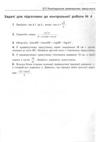 Розв'язування прямокутних трикутнимІИ
Задачі для підготовки до контрольної роботи N2 4
1. Знайдіть зіп А і І&А, якщо соз А--- .
2
_ _ . соз“а
2. Спростіть вираз ------------ .
(1- зіп а)(1 +зіп а)
3. Обчисліть 2зіп 600+4 со860°-с1,£300-2і £450 .
4. У прямокутному трикутнику катет завдовжки 18 см є проти
лежним до кута 60°. Знайдіть другий катет і гіпотенузу трикутиипм.
5. У прямокутному трикутнику гіпотенуза дорівнює 74 см, а симус
одного з кутів — . Знайдіть периметр трикутника.
37
6. Більша бічна сторона описаної прямокутної трапеції дорішіюі г .
а гострий кут дорівнює а. Доведіть, що середня лінія трапеції дорін
с ( і +зіпа)
нює —------.
2
 