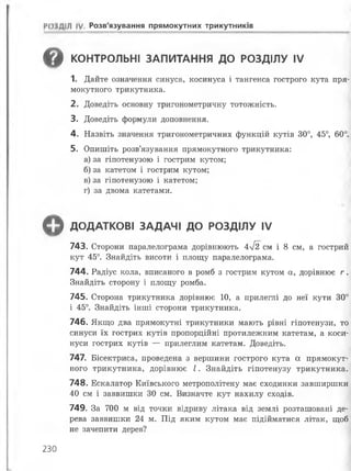 РОЗДІЛ IV Розв'язування прямокутних трикутників
в КОНТРОЛЬНІ ЗАПИТАННЯ ДО РОЗДІЛУ IV
1. Дайте означення синуса, косинуса і тангенса гострого кута пря­
мокутного трикутника.
2. Доведіть основну тригонометричну тотожність.
3. Доведіть формули доповнення.
4. Назвіть значення тригонометричних функцій кутів 30°, 45°, 60°.
5. Опишіть розв’язування прямокутного трикутника:
а) за гіпотенузою і гострим кутом;
б) за катетом і гострим кутом;
в) за гіпотенузою і катетом;
г) за двома катетами.
^ ДОДАТКОВІ ЗАДАЧІ ДО РОЗДІЛУ IV
743. Сторони паралелограма дорівнюють 4л/І2 см і 8 см, а гострий
кут 45°. Знайдіть висоти і площу паралелограма.
744. Радіус кола, вписаного в ромб з гострим кутом а, дорівнює г .
Знайдіть сторону і площу ромба.
745. Сторона трикутника дорівнює 10, а прилеглі до неї кути 30°
і 45°. Знайдіть інші сторони трикутника.
746. Якщо два прямокутні трикутники мають рівні гіпотенузи, то
синуси їх гострих кутів пропорційні протилежним катетам, а коси­
нуси гострих кутів — прилеглим катетам. Доведіть.
747. Бісектриса, проведена з вершини гострого кута а прямокут­
ного трикутника, дорівнює І . Знайдіть гіпотенузу трикутника.
748. Ескалатор Київського метрополітену має сходинки завширшки
40 см і заввишки ЗО см. Визначте кут нахилу сходів.
749. За 700 м від точки відриву літака від землі розташовані де­
рева заввишки 24 м. Під яким кутом має підійматися літак, щоб
не зачепити дерев?
230
 