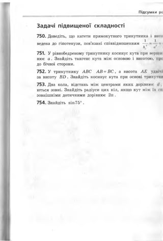 Підсумки Р'І
Задачі підвищеної складності
750. Доведіть, що катети прямокутного трикутника і нин»
I I
ведена до гіпотенузи, пов язані співвідношенням —- і
Н' її
751. У рівнобедреному трикутнику косинус кута при нерпіні
нює а. Знайдіть тангенс кута між основою і висотою, 111 •
до бічної сторони.
752. У трикутнику АВС АВ = В С , а висота АЕ удиічі
за висоту В И . Знайдіть косинус кута при основі трикутнії
753. Два кола, відстань між центрами яких дорівнює (/,
ються зовні. Знайдіть радіуси цих кіл, якщо кут між їх ні
зовнішніми дотичними дорівнює 2а .
754. Знайдіть 8Іп75° .
 
