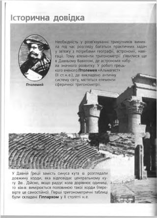 У Давній Греції замість синуса кута а розглядали
довжину хорди, яка відповідає центральному ку­
ту 2 а . Дійсно, якщо радіус кола дорівнює одиниці, #
то зіп а вимірюється половиною такої хорди (пере­
вірте це самостійно). Перші тригонометричні таблиці
були складені Гіппархом у II столітті н.е.
Історична довідка
Птолемей
Необхідність у розв'язуванні трикутників виник­
ла під час розгляду багатьох практичних задач
у зв'язку з потребами географії, астрономії, наві­
гації. Тому елементи тригонометрії з'явилися ще
в Давньому Вавилоні, де астрономія набу­
ла значного розвитку. У роботі грець­
кого вченого Птолемея «Альмагест»
(II ст.н.е.), де викладено античну
систему світу, містяться елементи
сферичної тригонометрії.
 