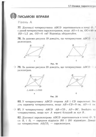§3.Ознаки паралвлогцаї
ПИСЬМОВІ ВПРАВИ
Рівень А
77. Діагоналі чотирикутника А В С І) перетинаються в точці О 1
є даний чотирикутник паралелограмом, якщо А О = 4 см, ОС' 1 0 м
В В = 1,2 дм, О В = 6 см? Відповідь обґрунтуйте.
78. За даними рисунка 19 доведіть, що чотирикутник А В С І) і
ралелограм.
Рис. 19
- > 79. За даними рисунка 20 доведіть, що чотирикутник А В С І) і
ралелограм.
80. У чотирикутнику А В С В сторони А В і СВ паралельні. Пні
діть периметр чотирикутника, якщо А В = СВ = 9 см, А В ~ Л см
81. У чотирикутнику А В С В А В = СВ , А В = В С . Знайдіть ку
чотирикутника, якщо кут А втричі більший за кут В .
82. Діагоналі паралелограма А В С В перетинаються в точці О, Т<
ки В, і Д — середини відрізків ВО і В О відповідно. Доікіді1
що чотирикутник А В 1СВ1 — паралелограм.
В С В с
А
а б
В С В с
А А О В = АСО П
а б
Рис. 20
 