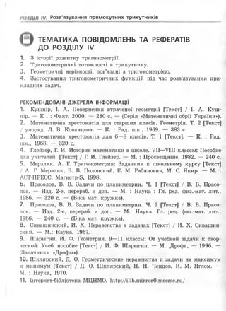 РОІДШ ЇУ- Розв'язування прямокутних трикутників
ТЕМАТИКА ПОВІДОМЛЕНЬ ТА РЕФЕРАТІВ
ДО РОЗДІЛУ IV
1. З історії розвитку тригонометрії.
2. Тригонометричні тотожності в трикутнику.
3. Геометричні нерівності, пов’язані з тригонометрією.
4. Застосування тригонометричних функцій під час розв’язування при­
кладних задач.
РЕКОМЕНДОВАНІ ДЖЕРЕЛА ІНФОРМАЦІЇ
1. Кушнір, І. А. Повернення втраченої геометрії [Текст] / І. А. Куш­
нір. — К . : Факт, 2000. — 280 с. — (Серія «Математичні обрії України»).
2. Математична хрестоматія для старших класів. Геометрія. Т. 2 [Текст]
/ упоряд. Л. В. Кованцова. — К. : Рад. пік., 1969. — 383 с.
3. Математична хрестоматія для 6—8 класів. Т. 1 [Текст]. — К. : Рад.
шк., 1968. — 320 с.
4. Глейзер, Г. И. История математики в школе. VII—VIII классьі: Пособие
для учителей [Текст] / Г. И. Глейзер. — М. : Просвещение, 1982. — 240 с.
5. Мерзляк, А. Г. Тригонометрия: Задачник к школьному курсу [Текст]
/ А. Г. Мерзляк, В. Б. Полонский, Е. М. Рабинович, М. С. Якир. — М. :
АСТ-ПРЕСС: Магистр-8, 1998.
6. Прасолов, В. В. Задачи по планиметрии. Ч. 1 [Текст] / В. В. Прасо­
лов. — Изд. 2-е, перераб. и доп. — М. : Наука : Гл. ред. физ.-мат. лит.,
1986. — 320 с. — (Б-ка мат. кружка).
7. Прасолов, В. В. Задачи по планиметрии. Ч. 2 [Текст] / В. В. Прасо­
лов. — Изд. 2-е, перераб. и доп. — М.: Наука. Гл. ред. физ.-мат. лит.,
1986. — 240 с. — (Б-ка мат. кружка).
8 . Сивашинский, И. X. Неравенства в задачах [Текст] / И. X. Сивашин-
ский. — М.: Наука, 1967.
9. Шарьігин, И. Ф. Геометрия. 9—11 классьі: От учебной задачи к твор-
ческой: Учеб. пособие [Текст] / И. Ф. Шарьігин. — М.: Дрофа, — 1996. —
(Задачники «Дрофьі»).
10. Шклярский, Д. О. Геометрические неравенства и задачи на максимум
и минимум [Текст] / Д. О. Шклярский, Н. Н. Ченцов, И. М. Яглом. —
М. : Наука, 1970.
11. Інтернет-бібліотека МЦНМО. Ьир://і1іЬ.тіггог0.тссте.ги/
 