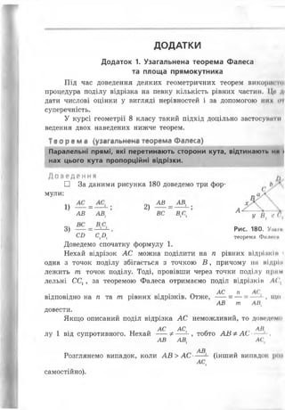 ДОДАТКИ
Під час доведення деяких геометричних теорем ВИКОрІИ'ТОІ
процедура поділу відрізка на певну кількість рівних частин. Це д«
дати числові оцінки у вигляді нерівностей і за допомогою них оі
суперечність.
У курсі геометрії 8 класу такий підхід доцільно застосувати
ведення двох наведених нижче теорем.
Теорема (уіагальнена теорема Фалеса)
Паралельні прямі, які перетинають сторони кута, відтинають нд •
нах цього кута пропорційні відрізки.
Д о і і д і н и й м
□ За даними рисунка 180 доведемо три фор- Ь *
мули: „ ау '
1) = 2) "
Додаток 1. Узагальнена теорема Фалеса
та площа прямокутника
АВ АВ, ВС ВС А
1 1 У В. с (І
3) Рис< 180. Уі1й,.и
СИ С ,!), теорема Фплрсм
Доведемо спочатку формулу 1.
Нехай відрізок АС можна поділити на п рівних відрізиїм і
одна з точок поділу збігається з точкою Б , причому на мідрін
лежить т точок поділу. Тоді, провівши через точки поділу прим
лельні ССг, за теоремою Фалеса отримаємо поділ відрізнії» А(
~ АС п АС,
відповідно на п та т рівних відрізків. Отже, -- = — = — 1, що
АВ т АВ(
довести.
Якщо описаний поділ відрізка АС неможливий, то доведем*1
, • тт о АС АС, . АВ
лу 1 від супротивного. Нехай -- Ф— - , тобто АВ ФАС---’ ,
АВ АВ, АС,
АВ
Розглянемо випадок, коли АВ>АС-- - (інший випадок роя
АС,
самостійно).
 