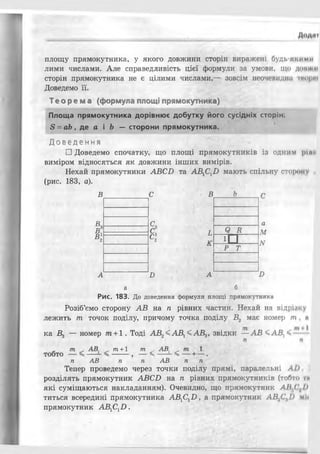 площу прямокутника, у якого довжини сторін виражені будь-яі. йми
лими числами. Але справедливість цієї формули за умови, що доил и
сторін прямокутника не є цілими числами,— зовсім неочевидна тирі
Доведемо її.
Т еор ема (формула площі прямокутника)
Площа прямокутника дорівнює добутку його сусідніх сторін:
8 = а Ь , де а і Ь — сторони прямокутника.
Д о в е д е н н я
□ Доведемо спочатку, що площі прямокутників із одним
виміром відносяться як довжини інших вимірів.
Нехай прямокутники АВСБ та АВХСХБ мають спільну сторону ,
(рис. 183, а).
В с в Ь
в с
п С і Я я
к с
2 к ! □
Р Т
А Б А
а
М
лг
Б
а б
Рис. 183. До доведення формули площі прямокутника
Розіб’ємо сторону АВ на ті рівних частин. Нехай на відрійку
лежить т точок поділу, причому точка поділу В2 має номер т . и
ка В3 — номер т +1. Тоді АВ2<АВ1<АВ3, звідки —АВ <А В,'
т +1 т АВ,
- ^ --
п АВ п п АВ п п
Тепер проведемо через точки поділу прямі, паралельні ЛІ) І
розділять прямокутник АВСБ на п рівних прямокутників (тобто ти
які суміщаються накладанням). Очевидно, що прямокутник ЛІ[,( І)
титься всередині прямокутника А В ^ Ь , а прямокутник АВ.ЛСЛІ) м і і
прямокутник АВХСХВ .
 