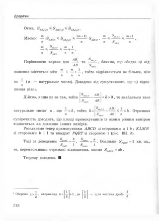 Додатки
(т +1) т ^лв.с^
>ч ■^ЛПГП» ^
т +1
Л П
Порівнюючи вирази для щ
АВ
Та _ Аз с;}'_' бачимо, що обидва ці від-
т . т 1 - . .
ношення містяться між — і --1— , тобто відрізняються не більше, НІЖ
п п п
на — (п — натуральне число). Доведемо від супротивного, що ці відно­
га
шення рівні.
Дійсно, якщо це не так, тобто
АВ,
АВ
= 5> 0 , то знайдеться таке
натуральне число1 п , що —< 5, тобто 5=
п
АВ.
АВ
<—<5. Отримана
п
суперечність доводить, що площі прямокутників із одним рівним виміром
відносяться як довжини інших вимірів.
Розглянемо тепер прямокутники АВСБ зі сторонами а і Ь; КЬММ
зі сторонами Ь і 1 та квадрат РІ^КТ зі стороною 1 (рис. 183, б).
Тоді за доведеним
то, перемноживши отримані відношення, маємо 8^ ^ = аЬ .
Теорему доведено. ■
1 Оберемо п>— , наприклад п=
8
+1, де ціла частина дробу
238
 