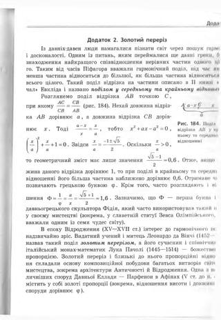 X
Із давніх-давен люди намагалися пізнати світ через пошук гпрмі
і досконалості. Одним із питань, яким переймалися ще давні греки, ••
знаходження найкращого співвідношення нерівних частин одного ці
го. Таким від часів Піфагора вважали гармонічний поділ, під чиє ні
менша частина відноситься до більшої, як більша частина відносн ім и
всього цілого. Такий поділ відрізка на частини описано в II кни.іі
чал» Евкліда і названо поділом у середньому та крайньому відноші ї
Розглянемо поділ відрізка АВ точкою С ,
при якому — -= (рис. 184). Нехай довжина відріз- А а-х ('
СВ АВ V - ^
ка АВ дорівнює а , а довжина відрізка СВ дорів- "
а-х х Рис- 184< О*»1-"
нює х . Тоді --- = — , тобто х + а х - а =0 , відрізка ЛН у і<|і
2 х а ньому та середиМі
х + л ~ . х -1±л/5 „ х п відношенні
- +—+1= 0. Звідси — = ----- . Оскільки —>0,
і ^ а а 2 а
то геометричний зміст має лише значення ^ 1 ~0,6. Отже, якщо
жина даного відрізка дорівнює 1, то при поділі в крайньому та середні
відношенні його більша частина наближено дорівнює 0,6. Отримпне п
позначають грецькою буквою ф. Крім того, часто розглядають і ні
шення Ф = —= —= — +1 ~1,6 . Зазначимо, що Ф — перша букнн І
Ф х 2
давньогрецького скульптора Фідія, який часто використовував такий и
у своєму мистецтві (зокрема, у славетній статуї Зевса Олімпійського,
вважали одним із семи чудес світу).
В епоху Відродження (XV—XVII ст.) інтерес до гармонічного по
надзвичайно зріс. Видатний учений і митець Леонардо да Вінчі (I I!»:!
назвав такий поділ золотим перерізом, а його сучасник і спіннітчи і
італійський монах-математик Лука Пачолі (1445—1514) — божегтнеї
пропорцією. Золотий переріз і близькі до нього пропорційні мідно
ня складали основу композиційної побудови багатьох витворім мігм
мистецтва, зокрема архітектури Античності йВідродження. Один ;і ні
личніших споруд Давньої Еллади — Парфенон в Афінах (V ст. до п <
містить у собі золоті пропорції (зокрема, відношення висоти і доня<ПНІ
споруди дорівнює ф).
Додаток 2. Золотий переріз
 