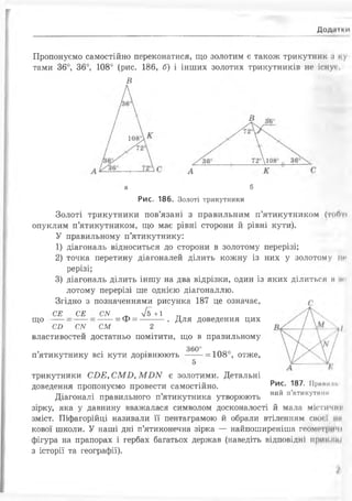 Дод.11ии
Пропонуємо самостійно переконатися, що золотим є також трикутник .і і у
тами 36°, 36°, 108° (рис. 186, б) і інших золотих трикутників не існуй,
В
а б
Рис. 186. Золоті трикутники
Золоті трикутники пов’язані з правильним п’ятикутником (тоґт
опуклим п’ятикутником, що має рівні сторони йрівні кути).
У правильному п’ятикутнику:
1) діагональ відноситься до сторони в золотому перерізі;
2) точка перетину діагоналей ділить кожну із них у золотому їм»
рерізі;
3) діагональ ділить іншу на два відрізки, один із яких ділиться мїмі
лотому перерізі ще однією діагоналлю.
Згідно з позначеннями рисунка 187 це означає, г
що
СЕ
си
СЕ
СN
СМ
= ф =
я + 1
Для доведення цих
СМ 2
властивостей достатньо помітити, що в правильному
360°
п’ятикутнику всі кути дорівнюють ---= 108°, отже,
Рис. 187. Прянії ні.
ний п’ятикутніїК
трикутники СИЕ, СМБ, М1)ІУ є золотими. Детальні
доведення пропонуємо провести самостійно.
Діагоналі правильного п’ятикутника утворюють
зірку, яка у давнину вважалася символом досконалості ймала містичнії
зміст. Піфагорійці називали її пентаграмою йобрали втіленням сиос і ми
кової школи. У наші дні п’ятиконечна зірка — найпоширеніша геометричі
фігура на прапорах і гербах багатьох держав (наведіть відповідні приіч чи
з історії та географії).
 