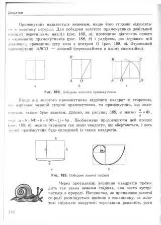 Додатки
Прямокутник називається золотим, якщо його сторони відносять-
і н м золотому перерізі. Для побудови золотого прямокутника довільний
кнндрат перегинаємо навпіл (рис. 188, а), проводимо діагональ одного
.і отриманих прямокутників (рис. 188, б) і радіусом, що дорівнює цій
діагоналі, проводимо дугу кола з центром О (рис. 188, в). Отриманий
прямокутник АВСБ — золотий (переконайтеся в цьому самостійно).
а
Рис. 188.
Якщо від золотого прямокутника відрізати квадрат зі стороною,
що дорівнює меншій стороні прямокутника, то прямокутник, що зали-
а
шиться, також буде золотим. Дійсно, на рисунку 189, а маємо —= Ф ,
ь
тоді а-Ь = ЬФ-Ь = Ь(Ф-і) = 6ср . Необмежено продовжуючи цей процес
(рис. 189, б), можна отримати так звані квадрати, що обертаються, і весь
дикий прямокутник буде складений із таких квадратів.
Ь
б
Рис. 189. Побудова золотої спіралі
Через протилежні вершини квадратів прохо­
дить так звана золота спіраль, яка часто зустрі­
чається в природі. Наприклад, за принципом золотої
спіралі розміщується насіння в соняшнику; за золо­
тою спіраллю закручені черепашки равликів, роги
М 2
б в
Побудова золотого прямокутника
 