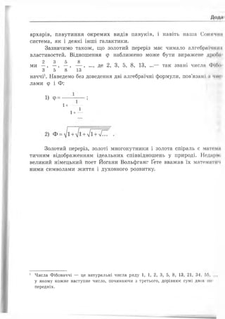 архарів, павутиння окремих видів павуків, і навіть наша Сонячні?
система, як і деякі інші галактики.
Зазначимо також, що золотий переріз має чимало алгебраїчніїн
властивостей. Відношення ф наближено може бути виражене дроОм
2 3 5 8
ми —, —, —, — , ..., де 2, 3, 5, 8, 13, ...— так звані числа Фібо
3 5 8 13
наччі1. Наведемо без доведення дві алгебраїчні формули, пов’язані ;і чиї
лами ф і Ф:
1) <р= ---;
1+---------
1
1+---
Золотий переріз, золоті многокутники і золота спіраль є матими
тичним відображенням ідеальних співвідношень у природі. Неднрмі
великий німецький поет Йоганн Вольфганг Ґете вважав їх математнч
ними символами життя і духовного розвитку.
1 Числа Фібоначчі — це натуральні числа ряду 1, 1, 2, 3, 5, 8, 13, 21, 34, 5Л......
у якому кожне наступне число, починаючи з третього, дорівнює сумі двох ми
передніх.
 