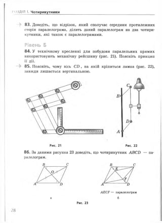 83. Доведіть, що відрізок, який сполучає середини протилежних
сторін паралелограма, ділить даний паралелограм на два чотири­
кутники, які також є паралелограмами.
Рівень Б
84. У технічному кресленні для побудови паралельних прямих
використовують механічну рейсшину (рис. 21). Поясніть принцип
її дії.
85. Поясніть, чому вісь С И , на якій кріпиться лампа (рис. 22),
завжди лишається вертикальною.
>*ОЗДІЛ І. Чотирикутники
86. За даними рисунка 23 доведіть, що чотирикутник А В С Б — па­
ралелограм.
Рис. 21 Рис. 22
В С В с
а
АЕСР — паралелограм
б
Рис. 23
 