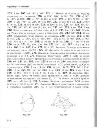Відповіді та вказівки
203. 2 см. 206. 40°, 40° і 100°. 213. Ні. Висота не більша за медіану,
проведену до гіпотенузи. 216. а) 120°, 240°; б) 80°, 280°. 217. а) 90°;
б) 120°; в) 100°. 218. а) 70°; б) 40°; в) 210°. 219. а) 40°; б) 50°; в) 150°.
220. а або 180°-сс. 221. 30° або 150°. 222. а) 25°; б) 6 см. 223. а) 90°;
б) 10 см. 225. а) 55°; б) 120°. 226. а) 120°; б) 55°. 227. 70°. 228. 45°, 60°,
75°. 229. 50°, 50°, 80° або 50°, 65°, 65°. 232. 80°. 233. 4 см. 234. 9 см.
240. Коло з діаметром АВ без точок А і В . 241. Рис. 190. 242. Вказів­
ка. Точка дотику належить колу з діаметром А О . 243. 80°. 244. 50 см.
248. Продовжити бічні сторони до перетину. 249. Ні; так. 252. а) Ні;
б) так. 253. а) 134°, 55°; б) 100°, 80°, 100°; в) усі по 90°. 254. а) 90°,
130°, 90°; б) 115° і 65°. 258. а) ЗО см; б) 28 см. 259. а) 7 см; б) 4 см.
260. 24 см. 261. 70°, 100°, 110°, 80°. 262. 55° і 125°. 267. 4 м і 9 м, 8 м
і 5 м. 268. 6 см. 269. 8 см. 274. 30° і 150°. Вказівка. Опишіть коло навко­
ло чотирикутника ВМ О N . 275. 45°. Вказівка. Опишіть коло навколо чо­
тирикутника А С В К . 276. Вказівка. Спростування аналогічне прикладу,
поданому в п. 8.3. 277. Вказівка. Трикутники АОВ і СОЕ не рівні,
оскільки ознаки рівності трикутників за стороною і двома кутами не існує.
280. 60°. 281. 60°. 289. 9 см. 293. 8 см і 4 см. 294. Вказівка. На рисун­
ку 191 трикутник АВС шуканий, трикутник АОИ допоміжний, АОСО —
паралелограм. 296. З см і 9 см. 297. а) 14,4; б) 59. 299. 60° і 120°.
300. 14 см. 301. 90°, 45°, 45°. 303. 4 см. 304. 18 см. 305. 5 см і 3 см.
306. а) 60°, 120°; б) 2 см, 6 см,'4 см, 4 см. 307. б) Вказівка. Про­
ведіть через точку М середні лінії трикутників АВС і А С О ; доведіть
за нерівністю трикутника, що точки Е > Р і М лежать на одній прямій.
309. а +с або |а-с|. 310. Вказівка. Медіани трикутника ВСО перети­
наються в одній точці. 311. Вказівка. Висоти трикутника з вершинами
у серединах відрізків А В , АС і АО перетинаються в одній точці.
Я
Рис. 191
248
 