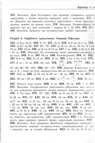 ВІДПОВІДІ 1.* НІ
312. Вказівка. Дані бісектриси при перетині утворюють прямо»
трикутник, у якому відрізок середньої лінії є медіаною. 313 11
ка. Доведіть, що вершини шуканого трикутника і точка перетину
прямих лежать на одному колі. 314. Вказівка. Скористайтеся ом
задачею про кут між дотичною і хордою (§ 7, № 230). 315. 60 І
316. Вказівка. Доведіть, що чотирикутник АВМС вписаний.
Розділ II. Подібність трикутників. Теорема Піфагора
325. а) Так; б) ні. 326. 6; 12. 327. 15; 9. 328. а) 3 см; б) 4 см. 3?‘>
330. а) 25°; б) 50°. 331. 20°, 70°. 332. а) 10 см, 16 см, 20 см; б) б
10 см. 333. 19 см. 336. а) 15 см; б) 12 см. 337. 7 см. 338. а) 16; б) 3. 3^
і 27 см. 345. Вказівка. На останньому кроці доведення виконано а
на нуль. 346. 6 см. 347. 46 см. 348. Рівнобедрений. 349. Ні. 360
361. б) 6 см. 362. б) 12 см. 364. 10 см. 365. 4 см, 4 см, 2 см. 370.
371. 6 см і 14 см. 373. Ні; так. 378. — . 379. . 382. Ж
а +Ь т +п
72° або 36°, 36°, 108°. 384. 35° і 55°. 390. Другий. Трикутник ні п
ми а, Ь, с може не бути прямокутним або не існувати взагалі. 396.
397. 13,8 м. 398. а) 10 см; б) ЗО см і 40 см. 399. ЗО см. 401. 0)
а 2 Ь2
402. 20 см і 30 см. 403. 6 см. 405. ас= — >Ьс= — . 406. ЗО см І
с с
407. Лежить поза колом. 408. 6 см. 409. 20 см. 410. 1 :8. 411
413. Вказівка. Скористайтесь додатковою побудовою, яка застос*
ся для доведення відповідної ознаки рівності прямокутних трикуі
414. У 2,5 разу. 415. 72°, 108°. 426. а) 41 см; б) 21 см. 427. н)
б) 28 см. 431. 45°. 432. 36 см. 433. 12 см. 435. 24 м. 436. 10
2ІЇ см. 437. а) 27 см і 36 см; б) 15 см, 20 см, 25 см. 438, п)
і 26 см; б) ЗО см, 40 см, 50 см. 440. 8 см. 441. у/26 см. 442, I
і 12 см. 444. 52 см; так. 445. 98 см; так. 446. 9 см або
447. а) 9; б) 8. 448. 15 см. 449. 12 см. 450. 20,5 см. Вксиїнн
ведіть, що трикутник АВС прямокутний. 451. 12 см. 452. 13 см і
ка. Доведіть, що трикутник АВС прямокутний. 453. 1 м. Вка.Нпт
ведіть через вершину трапеції пряму, паралельну діагоналі. 454.
456. Вказівка. Для доведення оберненого твердження проведіть І
протилежних вершин чотирикутника перпендикуляри до дії»
і доведіть, що їх основи збігаються. 463. а) 12 см; б) (і см І
 