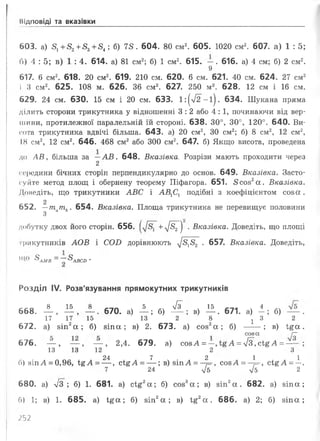 Відповіді та вказівки
603. а) 81 +52 +£3 +54; б) 78. 604. 80 см2. 605. 1 0 2 0 см2. 607. а) 1 : 5;
б) 4 :5 ; в) 1 :4 . 614. а) 81 см2; б) 1 см2. 615. — . 616. а) 4 см; б) 2 см2.
9
617. 6 см2. 618. 20 см2. 619. 210 см. 620. 6 см. 621. 40 см. 624. 27 см2
і 3 см2. 625. 108 м. 626. 36 см2. 627. 250 м2. 628. 12 см і 16 см.
629. 24 см. 630. 15 см і 20 см. 633. 1:(л/2-і). 634. Шукана пряма
ділить сторони трикутника у відношенні 3 : 2 або 4 : 1, починаючи від вер­
шини, протилежної паралельній їйстороні. 638. 30°, 30°, 120°. 640. Ви­
сота трикутника вдвічі більша. 643. а) 2 0 см2, ЗО см2; б) 8 см2, 12 см2,
18 см2, 12 см2. 646. 468 см2 або 300 см2. 647. б) Якщо висота, проведена
до АВ, більша за —АВ. 648. Вказівка. Розрізи мають проходити через
2
середини бічних сторін перпендикулярно до основ. 649. Вказівка. Засто­
суйте метод площ і обернену теорему Піфагора. 651. 8 сов2 а . Вказівка.
Доведіть, що трикутники АВС і АВ1С1 подібні з коефіцієнтом сов а.
2
652. —т ат ь. 654. Вказівка. Площа трикутника не перевищує половини
З
добутку двох його сторін. 656. +л/^г") • Вказівка. Доведіть, що площі
трикутників АОВ і СОІ) дорівнюють ^8}82 . 657. Вказівка. Доведіть,
11 ЗАМВ ~~ ЗАВСО *
Розділ IV. Розв'язування прямокутних трикутників
с с о 8 15 8 . 5 л/з . 15 т . 4
668. — , — , — . 670. а) — ; б) -- ; в) — . 671. а) —; б) ---.
17 17 15 13 2 8 : 3 2
672. а) зіп2 а ; б) зіп а; в) 2 . 673. а) соз2 а ; б) -----; в) 1§ а .
соза і—
676. — , — , — , 2,4. 679. а) созА =—, А =/з сі£ А =— ;
13 13 12 2 З
24 7 2 1 1
б) зіпА = 0,96, Ї%А =— , сі£ А = — ; в) зіп А = —7=-, созА = —=-, сі£ А = —.
7 24 V5 V5 2
680. а) л/3; б) 1 . 681. а) сі£2 а ; б) соз3 а ; в) зіп2 а . 682. а) зіпа;
С>) 1; в) 1 . 685. а) і;£а; б) зіп2 а ; в) ід2 а . 686. а) 2 ; б) зіп а;
;5 2
 