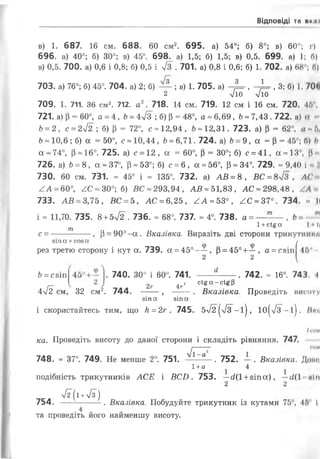 Відповіді та нк,і і
в) 1. 687. 16 см. 688. 60 см2. 695. а) 54°; б) 8°; в) 60°; г)
696. а) 40°; б) 30°; в) 45°. 698. а) 1,5; б) 1,5; в) 0,5. 699. а) 1; П)
в) 0,5. 700. а) 0,6 і 0,8; б) 0,5 і 7з . 701. а) 0,8 і 0,6; б) 1. 702. а) 68е; П)
703. а) 76°; б) 45°. 704. а) 2; б) — ; в) 1. 705. а) -%=■, ~^=г, 3; б) 1. 70Є.
2 л/10 л/10
709. 1. 711. 36 см2. 712. а2. 718. 14 см. 719. 12 см і 16 см. 720. 45е,
721. а) (3= 60°, а = 4, Ь= 4уіЗ ; б) Р = 48°, а = 6,69, Ь«7,43. 722. а) а
6= 2, с = 2л/2 ; б) р = 72°, с -12,94 , 12,31. 723. а) Р = 62°, а -5,
6-10,6; б) а =50°, с-10,44, Ь* 6,71. 724. а) Ь= 9, а = р = 45°; б) Ь
а ~74°, р-16°. 725. а) с = 12, а = 60°, р = 30°; б) с = 41, а~13°, *
726. а) Ь= 8, а ~ 37°, р-53°; б) с = 6, а-56°, р = 34°. 729. * 9,40 І - ІІ
730. 60 см. 731. - 45° і - 135°. 732. а) АБ = 8, БС = 8>/3 , АС
АА —60°, АС - 30°; б) ВС ~293,94 , АВ = 51,83, АС = 298,48, АА
733. АВ = 3,75, БС = 5, АС = 6,25, ^А-53°, АС~37°. 734. « II
і * 11,70. 735. 8+5л/2 . 736. - 68°. 737. - 4°. 738. а = — — ,
т 1+сі^а 1«і|
с = ------- , В= 90°-а. Вказівка. Виразіть дві сторони трикутники
зіп а +соз а /
рез третю сторону і кут а. 739. а = 45°-—, р = 45°+—, а = С8Іп|45"
2 2
Ь= С8ІП . 740. 30° і 60°. 741. -----------. 742. = 16°. 743. І
п 2г 4г ' с ‘ 8 “ - с *бР
4лІ2 см, 32 см2. 744. --- , ----. Вказівка. Проведіть висоту
зіпа зіпа
і скористайтесь тим, що Н= 2г . 745. 5>/2 (>/з-і|, ю(/3-і). ВК(<
/ гов
ка. Проведіть висоту до даної сторони і складіть рівняння. 747.
І------------- (ІОН
748. ~ 37°. 749. Не менше 2°. 751. —1--— . 752. — . Вказівка. Доми,
1+а 4
подібність трикутників АСЕ і БС2). 753. —сіїї +зіпа), —с/(1 мін
2 2
І2( і +л/з")
754. . Вказівка. Побудуйте трикутник із кутами 75°, 46 І
.4 „
та проведіть його найменшу висоту.
 
