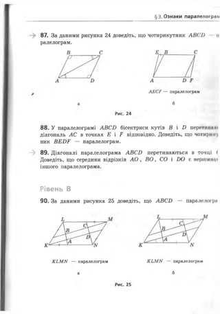 §3. Ознаки паралелей рлм
87. За даними рисунка 24 доведіть, що чотирикутник А В С І) її
ралелограм.
В С Е
АЕСР — паралелограм
б
Рис. 24
8 8 . У паралелограмі А В С І) бісектриси кутів В і І ) перетинам»
діагональ АС в точках Е і Е відповідно. Доведіть, що ч о т и р и ку
ник В Е В Е — паралелограм.
89. Діагоналі паралелограма А В С І) перетинаються в точці (
Доведіть, що середини відрізків А О , В О , СО і В О є вершити
іншого паралелограма.
Рівень В
90. За даними рисунка 25 доведіть, що А В С В — паралелогря
К Ь М М — паралелограм К Ь М М — паралелограм
б
Рис. 25
 
