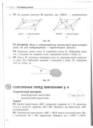 ГОІДІЛ І. Чотирикутники
-> 91. За даними рисунка 26 доведіть, що А В С І) — паралелограм.
М
К N
К Ь М К — паралелограм
б
Рис. 26
92 (опорна). Якщо в чотирикутнику протилежні кути попарно
рівні, то цей чотирикутник — паралелограм. Доведіть.
93. Усередині даного кута А позначено точку О . Побудуйте відрі­
зок з кінцями на сторонах кута, серединою якого є точка О .
94. Точка М міститься всередині кута А , вершина якого недосяж­
на (рис. 27). Побудуйте промінь з початком у точці М , спрямова­
ний на точку А .
ПОВТОРЕННЯ ПЕРЕД ВИВЧЕННЯМ § 4
Теоретичний матеріал
• рівнобедрений трикутник; 7 клас, § ц 5 и
• прямокутний трикутник.
Задачі
95. Висоти трикутника А В С , проведені з вершин А і В , перетина­
ються в точці О , причому АО = ВО . Доведіть, що трикутник АВ С
рівнобедрений.
96. Прямокутні трикутники АВ С і І)С £ мають спільний катет ВС ,
а гіпотенузи АС і В Б паралельні. Доведіть, що А А ВС = А Б С В .
Ш
 