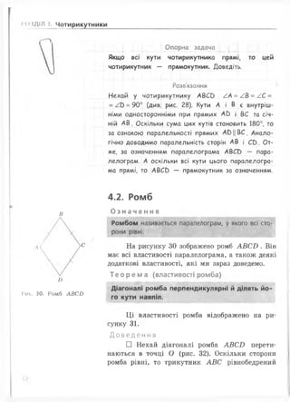 •'<Х ДІЛ І. Чотирикутники
Опорна задача
Якщо всі кути чотирикутника прямі, то цей
чотирикутник — прямокутник. Доведіть.
Розв'язання
Нехай у чотирикутнику АВСО АА = /.& = /.С =
= / Ь = 90° (див. рис. 28). Кути А і В є внутріш­
німи односторонніми при прямих А ^ і ВС та січ­
ній А В. Оскільки сума цих кутів становить 180°, то
за ознакою паралельності прямих А 0 Ц В С . Анало­
гічно доводимо паралельність сторін АВ і СС). От­
же, за означенням паралелограма АВСС) — пара­
лелограм. А оскільки всі кути цього паралелогра­
ма прямі, то АВСО — прямокутник за означенням.
в
Гис. ЗО. Ромб АВС£>
4.2. Ромб
О з на ч енн я
Ромбом називається паралелограм, у якого всі сто­
рони рівні.
На рисунку ЗО зображено ромб А В С Б . Він
має всі властивості паралелограма, а також деякі
додаткові властивості, які ми зараз доведемо.
Теорема (властивості ромба)
Діагоналі ромба перпендикулярні й ділять йо­
го кути навпіл.
Ц і властивості ромба відображено на ри­
сунку 31.
Д о в е д е н н я
□ Нехай діагоналі ромба АВС£> перети
наються в точці О (рис. 32). Оскільки сторони
ромба рівні, то трикутник А В С рівнобедрений
 