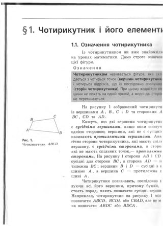І
§1. Чотирикутник і його елементі
1.1. Означення чотирикутника
Із чотирикутником ви вже знайомІНПІ
на уроках математики. Дамо строге означим
цієї фігури.
О з н а ч е н н я
Чотирикутником називається фігура, як.і <к»і
дається з чотирьох точок (вершин чотирикутник
і чотирьох відрізків, ЩО ЇХ ПОСЛІДОВНО СПОЛуЧіІИ»
(сторін чотирикутника). При цьому жодні гри цп
шини не лежать на одній прямій, а жодні дві сторш
не перетинаються.
На рисунку 1 зображений чотири купі
із вершинами А , В , С і І) та сторонами А
с В С , С В та А В .
Кажуть, що дві вершини чотирикутні
є сусідніми вершинами, якщо вони сполуч
однією стороною; вершини, які не є сусіднії
називають протилежними вершинами. Дми
, гічно сторони чотирикутника, які мають спілі
Чотирикутник АВСБ .
вершину, є сусідніми сторонами, а сторої
які не мають спільних точок,— протилежні*
сторонами. На рисунку 1 сторони А В і ( ’/>
сусідні для сторони ВС , а сторона А І) п
тилежна ВС ; вершини В і Б — сусідні її и
шиною А , а вершина С — протилежна н
шині А .
Чотирикутник позначають, послідошю и
зуючи всі його вершини, причому букші,
стоять поряд, мають позначати сусідні верти
Наприклад, чотирикутник на рисунку 1 мої
позначити А В С І), В С Б А або СВАЛ, але не* м
на позначати А В И С або В И С А .
 