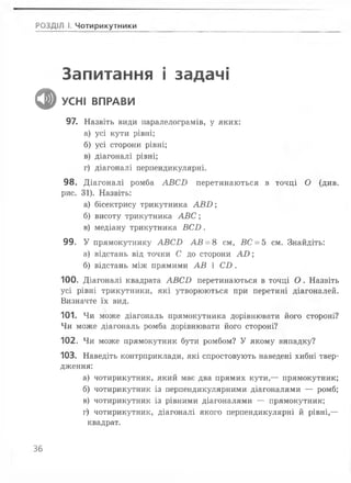 РОЗДІЛ І. Чотирикутники
Запитання і задачі
ф УСНІ ВПРАВИ
97. Назвіть види паралелограмів, у яких:
а) усі кути рівні;
б) усі сторони рівні;
в) діагоналі рівні;
г) діагоналі перпендикулярні.
98. Д іагоналі ромба А В С Б перетинаються в точці О (див.
рис. 31). Назвіть:
а) бісектрису трикутника А В І>;
б) висоту трикутника А В С ;
в) медіану трикутника В С Б .
99. У прямокутнику А В С Б А В = 8 см, ВС = 5 см. Знайдіть:
а) відстань від точки С до сторони А О ;
б) відстань між прямими А В і С І ) .
100. Діагоналі квадрата А В С В перетинаються в точці О . Назвіть
усі рівні трикутники, які утворюються при перетині діагоналей.
Визначте їх вид.
101. Чи може діагональ прямокутника дорівнювати його стороні?
Чи може діагональ ромба дорівнювати його стороні?
102. Чи може прямокутник бути ромбом? У якому випадку?
103. Наведіть контрприклади, які спростовують наведені хибні твер­
дження:
а) чотирикутник, який має два прямих кути,— прямокутник;
б) чотирикутник із перпендикулярними діагоналями — ромб;
в) чотирикутник із рівними діагоналями — прямокутник;
г) чотирикутник, діагоналі якого перпендикулярні й рівні,—
квадрат.
36
 