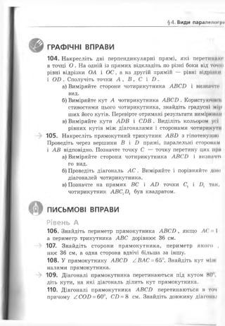 §4. Види парапети ри
ГРАФІЧНІ ВПРАВИ
104. Накресліть дві перпендикулярні прямі, які перетиниюі
в точці О . На одній із прямих відкладіть по різні боки від точні
рівні відрізки ОА і ОС, а на другій прямій — рівні відріїииі
і О В . Сполучіть точки А , В , С і В .
а) Виміряйте сторони чотирикутника А В С В і визначте
ВИ Д .
б) Виміряйте кут А чотирикутника А В С В . Користуючін і.
стивостями цього чотирикутника, знайдіть градусні мірі
ших його кутів. Перевірте отримані результати вимірншмн
в) Виміряйте кути А І)В і СВ В . Виділіть кольором усі
рівних кутів між діагоналями і сторонами чотири кути
105. Накресліть прямокутний трикутник А В В з гіпотенузою
Проведіть через вершини В і В прямі, паралельні сторонам
і А В відповідно. Позначте точку С — точку перетину цих прм
а) Виміряйте сторони чотирикутника А В С В і визнан ії
го вид.
б) Проведіть діагональ А С . Виміряйте і порівняйте дот
діагоналей чотирикутника.
в) Позначте на прямих ВС і А В точки С1 і В і тик,
чотирикутник АВС^В^ був квадратом.
письмові ВПРАВИ
Рівень А
106. Знайдіть периметр прямокутника А В С В , якщо Л ( ' І
а периметр трикутника А В С дорівнює 36 см.
107. Знайдіть сторони прямокутника, периметр якого ,
нює 36 см, а одна сторона вдвічі більша за іншу.
108. У прямокутнику А В С В А ВАС = 65°. Знайдіть кут мі •
налями прямокутника.
109. Діагоналі прямокутника перетинаються під кутом 80
діть кути, на які діагональ ділить кут прямокутника.
110. Діагоналі прямокутника А В С В перетинаються а том
причому /.С О В = 60°, С В = 8 см. Знайдіть довжину діатип.»
 