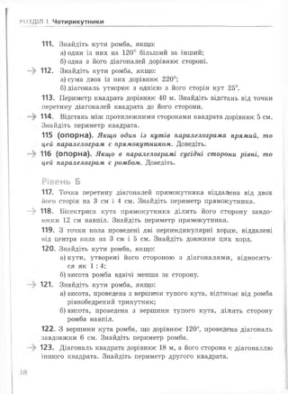 РОЗДІЛ І. Чотирикутники
111. Знайдіть кути ромба, якщо:
а) один із них на 1 2 0 ° більший за інший;
б) одна з його діагоналей дорівнює стороні.
—^ 112. Знайдіть кути ромба, якщо:
а) сума двох із них дорівнює 2 2 0 °;
б) діагональ утворює з однією з його сторін кут 25°.
113. Периметр квадрата дорівнює 40 м. Знайдіть відстань від точки
перетину діагоналей квадрата до його сторони.
114. Відстань між протилежними сторонами квадрата дорівнює 5 см.
Знайдіть периметр квадрата.
115 (опорна). Якщо один із кутів паралелограма прямий, то
цей паралелограм є прямокутником. Доведіть.
116 (опорна). Якщо в паралелограмі сусідні сторони рівні, то
цей паралелограм є ромбом. Доведіть.
Рівень Б
117. Точка перетину діагоналей прямокутника віддалена від двох
його сторін на 3 см і 4 см. Знайдіть периметр прямокутника.
- > 118. Бісектриса кута прямокутника ділить його сторону завдо­
вжки 12 см навпіл. Знайдіть периметр прямокутника.
119. З точки кола проведені дві перпендикулярні хорди, віддалені
під центра кола на 3 см і 5 см. Знайдіть довжини цих хорд.
120. Знайдіть кути ромба, якщо:
а) кути, утворені його стороною з діагоналями, відносять­
ся як 1 : 4;
б) висота ромба вдвічі менша за сторону.
121. Знайдіть кути ромба, якщо:
а) висота, проведена з вершини тупого кута, відтинає від ромба
рівнобедрений трикутник;
б) висота, проведена з вершини тупого кута, ділить сторону
ромба навпіл.
122. З вершини кута ромба, що дорівнює 1 2 0 °, проведеіна діагональ
завдовжки 6 см. Знайдіть периметр ромба.
123. Діагональ квадрата дорівнює 18 м, а його сторона є діагоналлю
іншого квадрата. Знайдіть периметр другого квадрата.
38
 