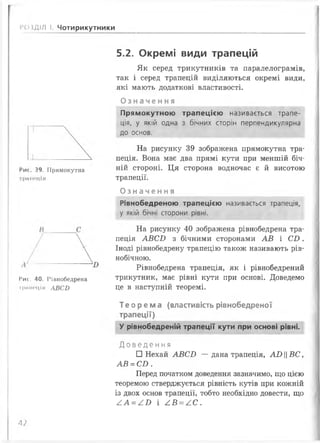5.2. Окремі види трапецій
Як серед трикутників та паралелограмів,
так і серед трапецій виділяються окремі види,
які мають додаткові властивості.
Оз на ч енн я
РОЗДІЛ І. Чотирикутники
1 _
Рис. 39. Прямокутна
трішеція
Рис. 40. Рівнобедрена
і'рммсціл АВСБ
Прямокутною трапецією називається трапе­
ція, у якій одна з бічних сторін перпендикулярна
до основ.
На рисунку 39 зображена прямокутна тра­
пеція. Вона має два прямі кути при меншій біч­
ній стороні. Ця сторона водночас є й висотою
трапеції.
О з на ч е нн я
Рівнобедреною трапецією називається трапеція,
у якій бічні сторони рівні.
На рисунку 40 зображена рівнобедрена тра­
пеція А В С Б з бічними сторонами А В і С І ) .
Іноді рівнобедрену трапецію також називають рів­
нобічною.
Рівнобедрена трапеція, як і рівнобедрений
трикутник, має рівні кути при основі. Доведемо
це в наступній теоремі.
Теорема (властивість рівнобедреної
трапеції)
У рівнобедреній трапеції кути при основі рівні.
Д о в е д е н н я
□ Нехай А В С Б — дана трапеція, АХ>ВС
А В = С Б .
Перед початком доведення зазначимо, що цією
теоремою стверджується рівність кутів при кожній
із двох основ трапеції, тобто необхідно довести, що
£ А = £ В і А В = А С .
А?
 