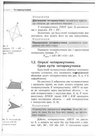 МДІІІ І Чотирикутники
Е
И< 2.
Ідріаки Р8 і НТ
НІ ІНШІЇ чотирикут­
ній. РВ8Т
>иі 1, Опуклий (а)
інниіуклий (0)
(ні мрикутники
Означення
Діагоналлю чотирикутника називається відрізок,
що сполучає дві протилежні вершини.
У чотирикутнику Р Я 8 Т (рис. 2) діагоналя­
ми є відрізки Р 8 і Е Т .
Зазначимо, що будь-який чотирикутник має
діагональ, яка ділить його на два трикутники.
О з н а ч е н н я
Периметром чотирикутника називається сума
довжин усіх його сторін.
Периметр чотирикутника (як і трикутника)
позначають буквою Р :
—А В + ВС + СТ) + АР) .
1.2. Опуклі чотирикутники.
Сума кутів чотирикутника
Будь-який чотирикутник обмежує скінченну
частину площини, яку називають внутрішньою
областю цього чотирикутника (на рис. З, а, б її
зафарбовано).
На рисунку 3 зображено два чотирикутники
і проведено прямі, на яких лежать сторони цих
чотирикутників. У чотирикутнику А В С І) ці пря­
мі не проходять через внутрішню область — та­
кий чотирикутник є опуклим (рис. З, а). У чоти­
рикутнику Е Р К М прямі Е М і К М проходять
через внутрішню область — цей чотирикутник
є неопуклим (рис. З, б).
О з н а ч е н н я
Чотирикутник називається опуклим, якщо він ле­
жить по один бік від будь-якої прямої, що містить
його сторону.
Дійсно, чотирикутник А В С И на рисун­
ку 3, а лежить по один бік від будь-якої з пря­
мих А В , ВС , С І) або А В . У шкільному курсі
 
