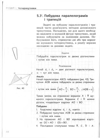 » НДІЛ І Чотирикутники
5.3*. Побудова паралелограмів
і трапецій
Задачі на побудову паралелограмів і тра­
пецій часто розв’язують методом допоміжного
трикутника. Нагадаємо, що для цього необхід­
но виділити в ш уканій фігурі трикутник, який
можна побудувати за наявними даними. П о­
будувавши його, отримуємо дві або три верши­
ни шуканого чотирикутника, а решту вершин
знаходимо за даними задачі.
Задача
Побудуйте паралелограм за двома діагоналями
і кутом між ними.
Розв'язання
Нехай сії « сІ2 — Дан' Діагоналі паралелограма,
# С а — кут між ними.
Аналіз
Нехай паралелограм А ВСЕ) побудовано (рис. 43). Три­
кутник А О В можна побудувати за двома сторонами
і кутом між ними |^АО = — , ВО = — , ^ А О В = сх|.
Таким чином, ми отримаємо вершини А і В шу­
каного паралелограма. Вершини С і Ь можна
дістати, «подвоївши» відрізки А О і В О .
Побудова
1. Розділимо відрізки сІ! і сІ2 навпіл.
2. Побудуємо трикутник А О В за двома сторонами
і кутом між ними.
3. На променях А О і ВО відкладемо відріз­
ки ОС = А О і ОО = ВО .
4. Послідовно сполучимо точки В , С , в і А .
АА
 
