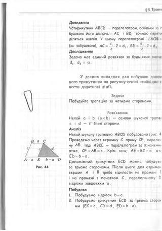 Доведення
Чотирикутник А ВСЕ) — паралелограм, оскільки т р
будовою його діагоналі АС і ВО точкою пергіи
діляться навпіл. У цьому паралелограмі /А О Ш
(за побудовою), АС = — -2 = 4., В0 = — 2
• • 2 2
Дослідження
Задача має єдиний розв'язок за будь-яких знач*
сії, сІ2 і а .
У деяких випадках для побудови домом
ного трикутника на рисунку-ескізі необхідно п
вести додаткові лінії.
Задача
Побудуйте трапецію за чотирма сторонами.
Розв'язання
Нехай а і Ь (а < Ь) — основи шуканої трапи
с і сі — її бічні сторони.
Аналіз
Нехай шукану трапецію А ВС й побудовано (ри< 4
Проведемо через вершину С пряму СЕ, парапп
ну АВ. Тоді АВСЕ — паралелограм за означенні
отже, СЕ = АВ = с. Крім того, АЕ = ВС = а , он
Е Ь = Ь - а .
Допоміжний трикутник ЕСС) можна побудуио
за трьома сторонами. Після цього для отриман
вершин А і В треба відкласти на промені І
і на промені з початком С , паралельному І)
відрізки завдовжки а .
Побудова
1. Побудуємо відрізок Ь - а .
2. Побудуємо трикутник ЕСС) за трьома сторої
ми (ЕС = с , С в = сі, ЕО = Ь - а ) .
 
