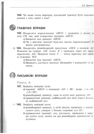 §5.Тр<ам«'Н
144. Чи може точка перетину діагоналей трапеції бути середино
кожної з них; однієї з них?
ГРАФІЧНІ ВПРАВИ
145. Накресліть паралелограм А В С Б і проведіть у ньому і»
соту С Н так, щоб утворилася трапеція А В С Н .
а) Визначте вид трапеції А В С Н .
б) Чи є висотою трапеції будь-яка висота паралелограми? II
ведіть контрприклад.
146. Накресліть рівнобедрений трикутник А М О з основою ЛІ
Позначте на стороні А М точку В і проведіть через неї прим
паралельну А О . Позначте точку С — точку перетину цієї прим
зі стороною М Б .
а) Визначте вид трапеції А В С Б .
б) Проведіть діагоналі трапеції. Виміряйте і порівняйте» їх д«ї
жини.
письмові ВПРАВИ
Рівень А
147. Знайдіть невідомі кути:
а) трапеції А В С Б з основами А О і ВС , якщо /.А 10
^£> = 50°;
б) рівнобедреної трапеції, один із кутів якої дорівнює 5Н ,
в) прямокутної трапеції, найбільший кут якої утричі більші
за найменший кут.
148. Знайдіть невідомі кути:
а) рівнобедреної трапеції, в якій висота, проведена з нерши
тупого кута, утворює з бічною стороною кут 2 2 °;
б) прямокутної трапеції, яку діагональ, проведена з пер"
ни тупого кута, ділить на два рівнобедрені прямокутні г|
кутники.
 