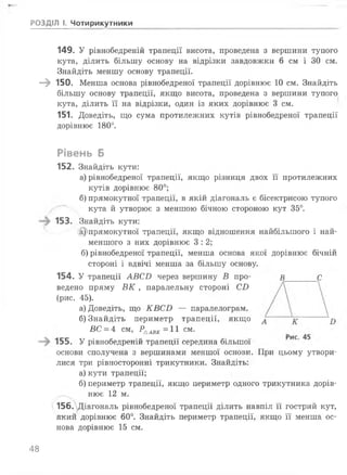 149. У рівнобедреній трапеції висота, проведена з вершини тупого
кута, ділить більшу основу на відрізки завдовжки 6 см і ЗО см.
Знайдіть меншу основу трапеції.
—^ 150. Менша основа рівнобедреної трапеції дорівнює 10 см. Знайдіть
більшу основу трапеції, якщо висота, проведена з вершини тупого
кута, ділить її на відрізки, один із яких дорівнює 3 см.
151. Доведіть, що сума протилежних кутів рівнобедреної трапеції
дорівнює 180°.
Рівень Б
152. Знайдіть кути:
а) рівнобедреної трапеції, якщо різниця двох її протилежних
кутів дорівнює 80°;
б) прямокутної трапеції, в якій діагональ є бісектрисою тупого
кута й утворює з меншою бічною стороною кут 35°.
153. Знайдіть кути:
@)прямокутної трапеції, якщо відношення найбільшого і най­
меншого з них дорівнює 3 : 2 ;
б) рівнобедреної трапеції, менша основа якої дорівнює бічній
стороні і вдвічі менша за більшу основу.
154. У трапеції АВС2) через вершину В про- в С
ведено пряму ВК , паралельну стороні С І)
(рис. 45).
а) Доведіть, що КВСИ — паралелограм.
б) Знайдіть периметр трапеції, якщо д
ВС = 4 см, РААВК=11 см.
155. У рівнобедреній трапеції середина більшої
основи сполучена з вершинами меншої основи. При цьому утвори­
лися три рівносторонні трикутники. Знайдіть:
а) кути трапеції;
б) периметр трапеції, якщо периметр одного трикутника дорів­
нює 1 2 м.
156. Діагональ рівнобедреної трапеції ділить навпіл її гострий кут,
який дорівнює 60°. Знайдіть периметр трапеції, якщо її менша ос­
нова дорівнює 15 см.
РОЗДІЛ І. Чотирикутники
48
 