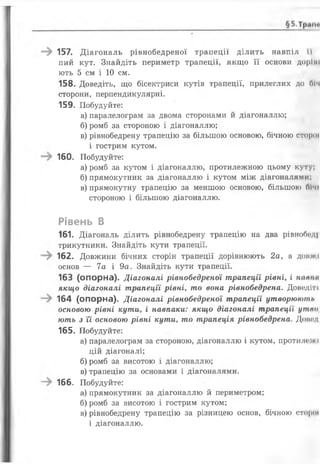 157. Д іагональ рівнобедреної трапеції ділить навпіл її
пий кут. Знайдіть периметр трапеції, якщо її основи доріні
ють 5 см і 10 см.
158. Доведіть, що бісектриси кутів трапеції, прилеглих до ОІч
сторони, перпендикулярні.
159. Побудуйте:
а) паралелограм за двома сторонами й діагоналлю;
б) ромб за стороною і діагоналлю;
в) рівнобедрену трапецію за більшою основою, бічною сторої
і гострим кутом.
160. Побудуйте:
а) ромб за кутом і діагоналлю, протилежною цьому куту;
б) прямокутник за діагоналлю і кутом між діагоналями;
в) прямокутну трапецію за меншою основою, більшою бічі
стороною і більшою діагоналлю.
Рівень В
161. Діагональ ділить рівнобедрену трапецію на два рівнободі
трикутники. Знайдіть кути трапеції.
162. Довжини бічних сторін трапеції дорівнюють 2а, а допжі
основ — 7а і 9а. Знайдіть кути трапеції.
163 (опорна). Діагоналі рівнобедреної трапеції рівні, і натіа
якщо діагоналі трапеції рівні, то вона рівнобедрена. Доводіті
164 (опорна). Діагоналі рівнобедреної трапеції утворюють
основою рівні кути, і навпаки: якщо діагоналі трапеції утпо{
ють з Ті основою рівні кути, то трапеція рівнобедрена. Доиод
165. Побудуйте:
а) паралелограм за стороною, діагоналлю і кутом, протшіо)и і
цій діагоналі;
б) ромб за висотою і діагоналлю;
в) трапецію за основами і діагоналями.
166. Побудуйте:
а) прямокутник за діагоналлю й периметром;
б) ромб за висотою і гострим кутом;
в) рівнобедрену трапецію за різницею основ, бічною сторої
і діагоналлю.
 