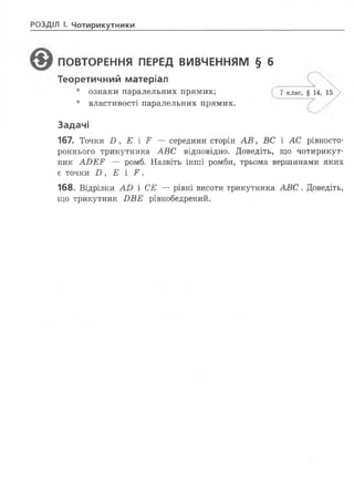 РОЗДІЛ І. Чотирикутники
ПОВТОРЕННЯ ПЕРЕД ВИВЧЕННЯМ § б
Теоретичний матеріал
• ознаки паралельних прямих; 7 клас, § 14, 15
• властивості паралельних прямих.
Задачі
167. Точки В , Е і Р — середини сторін А В , ВС і АС рівносто-
роннього трикутника АВ С відповідно. Доведіть, що чотирикут­
ник А В Е Р — ромб. Назвіть інші ромби, трьома вершинами яких
є точки В , Е і Р .
168. Відрізки А В і СЕ — рівні висоти трикутника А В С . Доведіть,
що трикутник В В Е рівнобедрений.
 