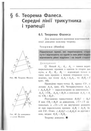 6. Теорема Фалеса.
Середні лінії трикутника
і трапеції
Рис. 47. До доведення
н'ореми Фалеса
6.1. Теорема Фалеса
Для подальшого вивчення властивості 'і
пеції доведемо важливу теорему.
Теорема (Фалеса)
Паралельні прямі, які перетинають сторо
кута і відтинають на одній із них рівні відрі н
відтинають рівні відрізки і на іншій стороні
п <Д о в е д е н н я
□ Нехай А 1 , А2, А3 — точки п
паралельних прямих з однією із сторін дні
кута, а Вх, В2, В3 ' — відповідні точки и<
тину цих прямих з іншою стороною кути,
ведемо, що коли А1А2=А2А3, т о іі
(рис. 46).
Провеземо через точку В2 пряму С І) , її
лельну А1А3 (рис. 47). Чотирикутники Л,/,
і А }А 2В2В — паралелограми за означенням, 1
АхА2= СВ2, А2А3= В2І), а оскільки А]А, А
то СВ2= В2І> .
Розглянемо трикутники ВХВ2С і /<,/і
У них СВ2 = В 2І> за доведеним, ^1 = ^ 2 як
тикальні, а ^ 3 = ^ 4 як внутрішні різнім іч»
ні при паралельних прямих А 1В1 і А , В., та
ній С І> . Отже, А В ХВ2С = Д В 3В2І ) за другою <
кою, звідки ВХВ2= В2В3.
Теорему доведено. ■
Рис. 46. Теорема Фалеса
 