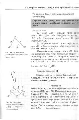 §6. Теорема Фалеса. Середні лінії трикутника і ірине
Рис. 50. До доведення
властивості середньої лінії
трикутника
Рис. 51. Середини
сторін чотирикутника
ЛВСИ — вершини
паралелограма
Те о р ем а (властивість середньої лінії
трикутника)
Середня лінія трикутника паралельна оди
із його сторін і дорівнює половині ЦІ« І <Ті
рони.
Д о в е д е н н я
□ Нехай В Е — середня лінія
ника А В С (рис. 50). Доведемо спочатку,
И Е Ц А С . Проведемо через точку І) мри
паралельну А С .
За теоремою Фалеса вона перетис мі
зок ВС в його середині, тобто міститиме мі
зок И Е . Отже, БЕАС.
Проведемо тепер середню лінію Е Р . Ми м
но доведеним вона буде паралельна стороні у
Чотирикутник А Б Е Р з попарно паралельні
сторонами за означенням є паралелограмом, н
ки Б Е = А Р . А оскільки точка Р — гирі
на А С , то Б Е = —А С .
2
Теорему доведено. ■
Опорна задача (теорема Вариньйоня)
Середини сторін чотирикутника є вершина
паралелограма. Доведіть.
Розв'язання
Нехай точки К, Ь, ЛЛ, N — середини сторін чоти
кутника АВСО (рис. 51). Проведемо діагональ
Відрізки КИ і МЬ — середні лінії трикутників /
і СВО відповідно. За властивістю середньої /1
трикутника вони паралельні стороні ВО і Д0|
нюють її половині, тобто паралельні й рінні
собою. Тоді за ознакою паралелограма чотири*
ник КІ-МІЧ — паралелограм.
 