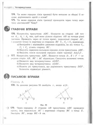 І*о»ДІЛ І. Чотирикутники
174. Чи може середня лінія трапеції бути меншою за обидві її ос­
нови; дорівнювати одній з основ?
175. Чи може середня лінія трапеції проходити через точку пере­
тину діагоналей? Чому?
ГРАФІЧНІ ВПРАВИ
176. Накресліть трикутник А В С . Позначте на стороні А В точ-
ки Д , А 2 і А 3 так, щоб вони ділили відрізок А В на чотири рівні
частини. Проведіть через ці точки прямі, паралельні стороні А С ,
і позначте точки їх перетину зі стороною ВС С1, С2 і С3 відповідно.
а) Виміряйте і порівняйте довжини відрізків, на які точки Сх,
С2 і С3 ділять сторону ВС .
б) Виділіть червоним кольором середню лінію трикутника А В С .
в) Виділіть синім кольором середню лінію трапеції А А ^ С .
—^ 177. Накресліть трикутник А В С . Позначте точки £>, Е і Р — се­
редини сторін А В у ВС і А С відповідно. Сполучіть позначені точки.
а) Визначте вид чотирикутника А І)Е Р .
б) Визначте вид чотирикутника А В Е С .
в) Назвіть усі трикутники, що дорівнюють трикутнику Б Е Р .
Запишіть відповідні рівності.
О ПИСЬМОВІ ВПРАВИ
Рівень А
178. За даними рисунка 55 знайдіть де, якщо аЬ.
Рис. 55
179. Через середину В сторони А В трикутника А В С проведено
пряму, яка паралельна АС і перетинає сторону ВС в точці Е .
Знайдіть В С , якщо ВЕ = 8 см.
 