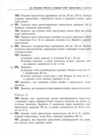 §6. Теорема Фалеса. Середні лінії трикутника і тр<ш«ці
180. Сторони трикутника дорівнюють 12 см, 16 см і 20 см. ЗннНдІї
сторони трикутника, вершинами якого є середини сторін днної
трикутника.
—^ 181. Середня лінія рівностороннього трикутника дорівнює 3,5 сі*
Знайдіть периметр трикутника.
182. Доведіть, що середні лінії трикутника ділять його на чотир
рівні трикутники.
183. Середня лінія трикутника відтинає від нього трапецію ;« бічні
ми сторонами 3 м і 4 м і меншою основою 5 м. Знайдіть пори мит
трикутника.
—^ 184. Діагоналі чотирикутника дорівнюють 18 см і 22 см. Знайді')
периметр паралелограма, вершинами якого є середини сторін длмої
чотирикутника.
185. Знайдіть:
а) середню лінію трапеції з основами 8 см і 12 см;
б) основи трапеції, в якій діагональ ділить середню л і н і
на відрізки завдовжки 3 см і 4 см.
186. Знайдіть:
а) середню лінію рівнобедреної трапеції з бічною стороною Г>«
і периметром 26 см;
б) основи трапеції, якщо одна з них більша за іншу на (І «г
а середня лінія трапеції дорівнює 5 см.
187. Доведіть, що середини сторін ромба є вершинами прим
кутника.
188. Доведіть, що середини сторін прямокутника є вершинами роме
Рівень Б
189. Пряма, яка паралельна основі рівнобедреного трикутнії
' і проходить через середину бічної сторони, відтинає від даного т|
кутника трапецію. Знайдіть її периметр, якщо периметр дан<
трикутника дорівнює 26 см, а основа відноситься до бічної ото|
ни як 5 : 4.
—^ 190. Середні лінії трикутника відносяться як 4 :5 :6 . Знайді
сторони трикутника, якщо його периметр дорівнює 60 см.
191. Доведіть, що вершини трикутника рівновіддалені від прим
яка містить його середню лінію.
 
