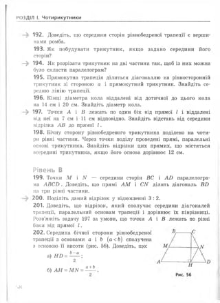РОЗДІЛ І. Чотирикутники
192. Доведіть, що середини сторін рівнобедреної трапеції є верши­
нами ромба.
193. Як побудувати трикутник, якщо задано середини його
сторін?
; 194. Як розрізати трикутник на дві частини так, щоб із них можна
було скласти паралелограм?
195. Прямокутна трапеція ділиться діагоналлю на рівносторонній
трикутник зі стороною а і прямокутний трикутник. Знайдіть се­
редню лінію трапеції.
196. Кінці діаметра кола віддалені від дотичної до цього кола
на 14 см і 20 см. Знайдіть діаметр кола.
197. Точки А і В лежать по один бік від прямої І і віддалені
від неї на 7 см і 11 см відповідно. Знайдіть відстань від середини
відрізка А В до прямої І .
198. Бічну сторону рівнобедреного трикутника поділено на чоти­
ри рівні частини. Через точки поділу проведені прямі, паралельні
основі трикутника. Знайдіть відрізки цих прямих, що містяться
всередині трикутника, якщо його основа дорівнює 12 см.
Рівень В
199. Точки М і N — середини сторін ВС і А В паралелогра­
ма А В С В . Доведіть, що прямі А М і СИ ділять діагональ В Б
на три рівні частини.
200. Поділіть даний відрізок у відношенні 3 : 2.
201. Доведіть, що відрізок, який сполучає середини діагоналей
трапеції, паралельний основам трапеції і дорівнює їх піврізниці.
Розв’яжіть задачу 197 за умови, що точки А і В лежать по різні
боки від прямої І .
202. Середина бічної сторони рівнобедреної
трапеції з основами а і Ь (а < Ь ) сполучена
з основою її висоти (рис. 56). Доведіть, що:
Ь—а
а) Н В = ----- ;
б) А Н = М N =
а+ Ь
'>«
 