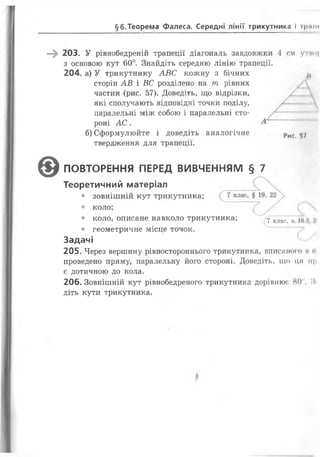 §6.Теорема Фалеса. Середні лінії трикутника І гршн
—^ 203. У рівнобедреній трапеції діагональ завдовжки 4 см угімц
з основою кут 60°. Знайдіть середню лінію трапеції.
204. а) У трикутнику А В С кожну з бічних /(
сторін АВ і ВС розділено на т рівних
частин (рис. 57). Доведіть, що відрізки,
• коло, описане навколо трикутника; ^7 клас, п ні і *
• геометричне місце точок.
Задачі
205. Через вершину рівностороннього трикутника, вписаного м і
проведено пряму, паралельну його стороні. Доведіть, що ця її|>
є дотичною до кола.
206. Зовнішній кут рівнобедреного трикутника дорівнює 80 :іі
діть кути трикутника.
які сполучають відповідні точки поділу,
паралельні між собою і паралельні сто­
роні А С .
б) Сформулюйте і доведіть аналогічне
твердження для трапеції.
Рис. 5/
0 ПОВТОРЕННЯ ПЕРЕД ВИВЧЕННЯМ § 7
Теоретичний матеріал
• зовнішній кут трикутника;
• коло;
 