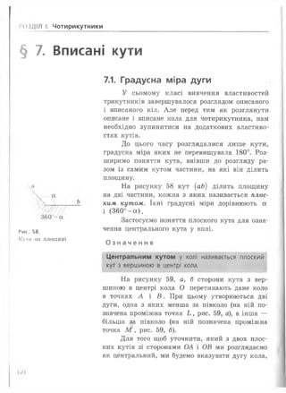 і ОЗДІЛ І. Чотирикутники
§ 7. Вписані кути
360 - а
Рис. 58.
Кути ма площині
7.1. Градусна міра дуги
У сьомому класі вивчення властивостей
трикутників завершувалося розглядом описаного
і вписаного кіл. Але перед тим як розглянути
описане і вписане кола для чотирикутника, нам
необхідно зупинитися на додаткових властиво­
стях кутів.
До цього часу розглядалися лише кути,
градусна міра яких не перевищувала 180°. Роз­
ширимо поняття кута, ввівши до розгляду ра­
зом із самим кутом частини, на які він ділить
площину.
На рисунку 58 кут (аЬ) ділить площину
на дві частини, кожна з яких називається плос­
ким кутом. їхні градусні міри дорівнюють а
і (360°- а ) .
Застосуємо поняття плоского кута для озна­
чення центрального кута у колі.
Означення
Центральним кутом у колі називається плоский
кут з вершиною в центрі кола.
На рисунку 59, а, б сторони кута з вер­
шиною в центрі кола О перетинають дане коло
в точках А і В . При цьому утворюються дві
дуги, одна з яких менша за півколо (на ній по­
значена проміжна точка Ь , рис. 59, а), а інша —
більша за півколо (на ній позначена проміжна
точка М , рис. 59, б).
Для того щоб уточнити, який з двох плос­
ких кутів зі сторонами ОА і ОВ ми розглядаємо
як центральний, ми будемо вказувати дугу кола,
(>()
 