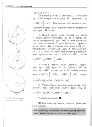 ІЮЗДІЛ І. Чотирикутники
В
В
в
Ги» Ь1. Вимірювання
инисииого кута АВС
Д о в е д е н н я
□ Нехай у колі з центром О вписаний
кут А В С спирається на дугу А С . Доведемо, що
/ А В С = — и А С . Розглянемо три випадки роз-
2
міщення центра кола відносно даного вписаного
кута (рис. 61, а—в).
1) Нехай центр кола лежить на одній
із сторін даного кута (рис. 61, а). У цьому ви­
падку центральний кут А О С є зовнішнім ку­
том при вершині О рівнобедреного трикут­
ника А О В . За теоремою про зовнішній кут
трикутника / І А О С -/ . 1+ ^ 2 . А оскільки ку­
ти 1 і 2 рівні як кути при основі рівнобедре­
ного трикутника, то А А О С = 2 / А В С , тобто
/ А ВС = —А А О С = —и А С .
2 2
2) Нехай центр кола лежить усере­
дині кута А В С (рис. 61, б). Промінь ВО ді­
лить кут А В С на два кути. За щойно доведе­
ним ^ А Б О = —и А В , /Ю В С = —и І)С , отже,
2 2
^А Б С = - (и А О + иД С ) = - и А С .
2 2
3) Аналогічно у випадку, коли центр кола
лежить поза вписаним кутом (рис. 60, в),
^ АВС = -(и£>С - и А О ) = - и А С .
2 2
Теорему доведено. ■
Щ ойно доведену теорему можна сформулю­
вати інакше.
Вписаний кут дорівнює половині центрального
кута, який спирається на ту саму дугу.
 