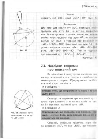 §7.ВписанІ ну
Рис. 63. Вписані кути,
що спираються на ду­
гу АВ , рівні
Задача
Знайдіть кут ВС)С , якщо /.ВСА = 50
Розв'язання
(рис, Ьі
Для того щоб знайти кут ВС>С, необхідно інпйм
градусну міру дуги ВС, на яку він спира* ГЬСІ
Але безпосередньо з даних задачі ми мо*гм
знайти лише градусну міру дуги А В ; на яку <ш
рається кут ВСА: з теореми про вписаний N
иАВ = 2^ВСА = 100°. Зазначимо, що дуги АВ і Ш
разом складають півколо, тобто иАВ +иВС ЇМО1
отже, иВС =180° -100° =80°. Тоді за теоріМОІ
про вписаний кут АВЬС =—иВС = 40°.
Відповідь -10
7.3. Наслідки теореми
про вписаний кут
За кількістю і значущістю наслідкін т»*0|
ма про вписаний кут є однією з «найбагатши
геометричних теорем. Сформулюємо найбІ.'Н
важливі з цих наслідків.
На слі док 1
Вписані кути, що спираються на одну й ту <ліи
дугу, рівні.
Справді, за теоремою про вписаний кут і
дусна міра кожного з вписаних кутів на ріп­
ку 63 дорівнює половині дуги А В .
Н ас лід ок 2
Вписаний кут, що спирається на півколо,- іц>
мий, і навпаки: будь-який прямий вписании н
спирається на півколо.
Справді, оскільки градусна міра пін
ла дорівнює 180°, то кут А В С , що сиири< і
 