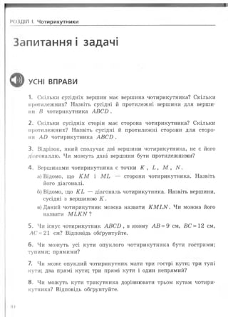 ІЧМДІЛ І. Чотирикутники
Запитання і задачі
ф УСНІ ВПРАВИ
1. Скільки сусідніх вершин має вершина чотирикутника? Скільки
протилежних? Назвіть сусідні й протилежні вершини для верши­
ни В чотирикутника А В С Б .
2. Скільки сусідніх сторін має сторона чотирикутника? Скільки
протилежних? Назвіть сусідні й протилежні сторони для сторо­
ни А І) чотирикутника А В С І).
3. Відрізок, який сполучає дві вершини чотирикутника, не є його
діагоналлю. Чи можуть дані вершини бути протилежними?
4. Вершинами чотирикутника є точки К , Ь , М , N .
а) Відомо, що К М і М Ь — сторони чотирикутника. Назвіть
його діагоналі.
б) Відомо, що К Ь — діагональ чотирикутника. Назвіть вершини,
сусідні з вершиною К .
в) Даний чотирикутник можна назвати К М ^ N . Чи можна його
назвати М ^ К N ?
5. Чи існує чотирикутник А В С Б , в якому А В = 9 см, ВС = 12 см,
АС = 21 см? Відповідь обґрунтуйте.
6 . Чи можуть усі кути опуклого чотирикутника бути гострими;
тупими; прямими?
7. Чи може опуклий чотирикутник мати три гострі кути; три тупі
кути; два прямі кути; три прямі кути і один непрямий?
8. Чи можуть кути трикутника дорівнювати трьом кутам чотири­
кутника? Відповідь обґрунтуйте.
К)
 