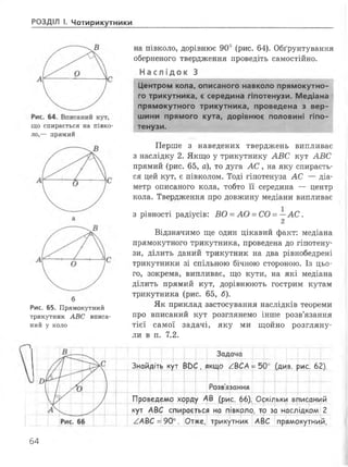 РОЗДІЛ І. Чотирикутники
що спирається на півко­
ло,— прямий
Рис. 65. Прямокутний
трикутник АВС вписа­
ний у коло
на півколо, дорівнює 90° (рис. 64). Обґрунтування
оберненого твердження проведіть самостійно.
Н ас лі док З
Центром кола, описаного навколо прямокутно­
го трикутника, є середина гіпотенузи. Медіана 4
прямокутного трикутника, проведена з вер­
шини прямого кута, дорівнює половині гіпо­
тенузи.
Перше з наведених тверджень випливає
з наслідку 2. Якщо у трикутнику А В С кут А В С
прямий (рис. 65, а), то дуга А С , на яку спираєть­
ся цей кут, є півколом. Тоді гіпотенуза А С — діа­
метр описаного кола, тобто її середина — центр
кола. Твердження про довжину медіани випливає
з рівності радіусів: ВО = А О = СО = —А С .
2
Відзначимо ще один цікавий факт: медіана
прямокутного трикутника, проведена до гіпотену­
зи, ділить даний трикутник на два рівнобедрені
трикутники зі спільною бічною стороною. Із цьо­
го, зокрема, випливає, що кути, на які медіана
ділить прямий кут, дорівнюють гострим кутам
трикутника (рис. 65, б).
Як приклад застосування наслідків теореми
про вписаний кут розглянемо інше розв’язання
тієї самої задачі, яку ми щойно розгляну­
ли в п. 7.2.
Знайдіть кут ВОС, якщо
Задача
ВСА = 50е
и (ди
Розв'язання
в. рис. 62).
Проведемо хорду АВ (рис. 66). Оскільки вписаний
кут АВС спирається на півколо, то за наслідком 2
/АВС = 90°. Отже, трикутник АВС прямокутний,
64
 