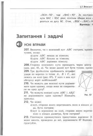 §7. ВпислнІ
/ВСА = 50° , тоді /.ВАС = 40°. За наслідки
кути ВАС і В0С рівні, оскільки обидва вони <
раються на дугу ВС . Отже, / В ОС = /ВАС 4<
Відповіді, і
Запитання і задачі
ф УСНІ ВПРАВИ
207. Визначте, чи є вписаний кут А В С гострим, прямій
тупим, якщо:
а) дуга А В С менша за півколо;
б) дуга А В С більша за півколо;
в) дуга А В С дорівнює півколу.
208. Сторона вписаного кута проходить через центр
(див. рис. 61, а). Чи може даний кут бути тупим; прими
209. Три футболісти пробивають штрафні
удари по воротах із точок А , В і С , які
лежать на колі (рис. 67). У кого з них кут
обстрілу воріт найбільший?
210. Чи можуть два вписані кути дорівню­
вати один одному, якщо вони не спирають- А
ся на одну дугу?
211. Чи можуть вписані кути А В С і АВ ХС
не дорівнювати один одному? Наведіть
приклад.
212. Чи може:
а) кут, сторони якого перетинають коло в кінцях ді
ра, бути гострим;
б) кут із вершиною на колі, сторони якого персти»
коло в кінцях діаметра, бути гострим?
213. Гіпотенуза прямокутного трикутника дорівнюс І(
може висота, проведена до неї, дорівнювати 6? Відиоиіл
ґрунтуйте.
 