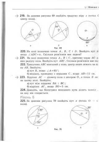 §7. В п и с а н і »
219. За даними рисунка 69 знайдіть градусну міру х (точки (
центр кола).
Рис. 69
220.На колі позначено точки А , В , С і 2). Знайдіть кут А
якщо ^ АОС = а . Скільки розв’язків має задача?
—^ 221. На колі позначено точки А , В і С , причому хорда АС ді
нює радіусу кола. Знайдіть кут А В С . Скільки розв’язків мж іінд
222. Трикутник АВС вписаний у коло, центр якого лежить нм мі
ку АВ. Знайдіть:
а) кут В , якщо А А = 65°;
б) медіану, проведену з вершини С, якщо А В = 12 см,
223. Відрізок А С — діаметр кола з центром О , а точка В леї
на цьому колі. Знайдіть:
а) кут між хордами ВА і В С ;
б) відрізок А С , якщо ВО = 5 см.
224. Доведіть, що бісектриса вписаного кута ділить навпіл ,
на яку він спирається.
Рівень Б
225. За даними рисунка 70 знайдіть кут х (точка О п
кола).
а
Рис. 70
б
 