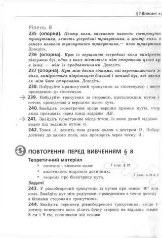 Рівень В
235 (опорна). Центр кола, описаного навколо гострокутн
трикутника, лежить усередині трикутника, а центр кола, о
саного навколо тупокутного трикутника,— поза трикутник
Доведіть.
236 (опорна). Кут із вершиною всередині кола вимірюіт
півсумою дуг, одна з яких міститься між сторонами цього лі/і
а інша — між їх продовженнями. Доведіть.
237 (опорна). Кут між двома січними, які перетинають*'н пї
кола, вимірюється піврізницею більшої і меншої дуг, які міст н
ся між його сторонами. Доведіть.
238. Побудуйте прямокутний трикутник за гіпотенузою і ви ті
проведеною до гіпотенузи.
239. Побудуйте трикутник за стороною, протилежним кутом і
сотою, проведеною з вершини цього кута.
240. Знайдіть геометричне місце вершин прямих кутіп, стор
яких проходять через кінці відрізка А В .
—^ 241. Знайдіть геометричне місце точок, із яких даний відрійок
видно під заданим кутом а .
242. Точка А лежить поза даним колом з центром О . ІІс>0у;п
дотичну до даного кола, яка проходить через точку А .
• теорема про бісектрису кута.
Задачі
243. У рівнобедрений трикутник із кутом при основі 40' мпп
коло. Знайдіть кут між радіусами, проведеними в точки доти ну
з бічними сторонами трикутника.
244. Знайдіть периметр рівнобедреного трикутника, якщо '
дотику вписаного кола ділить бічну сторону на відрізки шіндої
8 см і 9 см, починаючи від основи.
@ ПОВТОРЕННЯ ПЕРЕД ВИВЧЕННЯМ § 8
Теоретичний матеріал
• описане і вписане кола;
властивість відрізків дотичних;
 