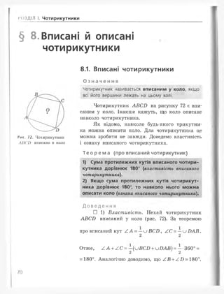 РОЗДІЛ І. Чотирикутники
§ 8. Вписані й описані
чотирикутники
8.1. Вписані чотирикутники
Рис. 72. Чотирикутник
ЛІІ('Г) вписано в коло
Означення
Чотирикутник називається вписаним у коло, якщо
всі його вершини лежать на цьому колі.
Чотирикутник АВ СІ) на рисунку 72 є впи­
саним у коло. Інакше кажуть, що коло описане
навколо чотирикутника.
Як відомо, навколо будь-якого трикутни­
ка можна описати коло. Для чотирикутника це
можна зробити не завжди. Доведемо властивість
і ознаку вписаного чотирикутника.
Те ор ем а (про вписаний чотирикутник)
1) Сума протилежних кутів вписаного чотири­
кутника дорівнює 180° (властивість вписаного
чотирикутника).
2) Якщо сума протилежних кутів чотирикут­
ника дорівнює 180°, то навколо нього можна
описати коло (ознака вписаного чотирикутника).
Д о в е д е н н я
□ 1) Властивість. Нехай чотирикутник
А В С В вписаний у коло (рис. 72). За теоремою
про вписаний кут А А = — и В С В , А С = —и В А В .
2 2
Отже, А А + А С = - ( и ВСЯ + и В А В ) = - •360° =
2 2
= 180°. Аналогічно доводимо, що А В + А О = 180°.
/0
 